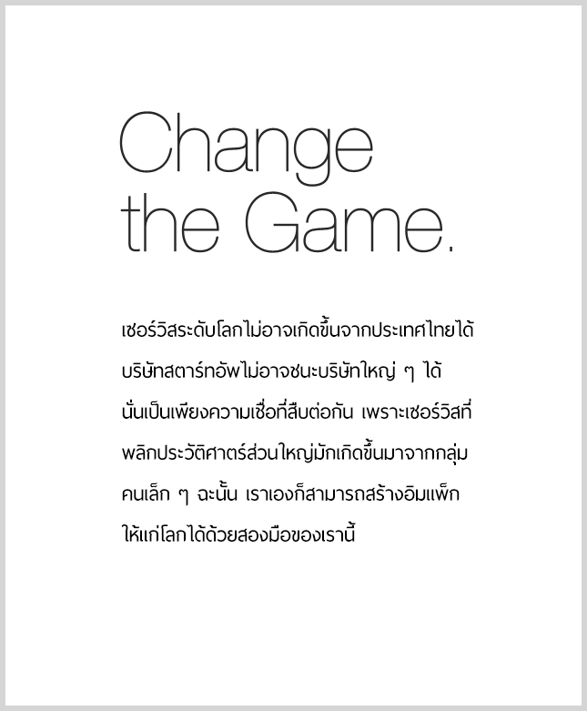 Change the Game.　มีคำพูดที่ว่า 'ไม่มีเซอร์วิสระดับโลกใดเกิดขึ้นจากประเทศญี่ปุ่น' 'บริษัทร่วมทุนไม่อาจชนะบริษัทขนาดใหญ่ได้' สิ่งเหล่านี้เป็นเพียงแค่ความเชื่อเท่านั้น เพราะเซอร์วิสเกือบทั้งหมดที่เปลี่ยนประวัติศาสตร์ได้ ต่างก็ถือกำเนิดขึ้นมาจากทีมเล็ก ๆ ทั้งสิ้น ดังนั้นจงสร้างอิมแพคให้กับโลกใบนี้ ด้วยสองมือของเรา